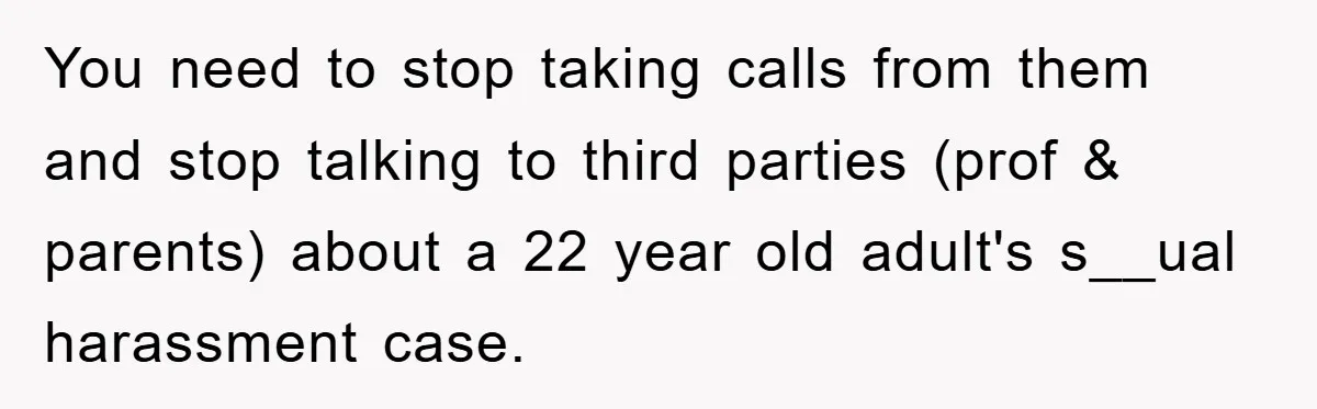 You need to stop taking calls from them and stop talking to third parties (prof & parents) about a 22 year old adult's s__ual harassment case.