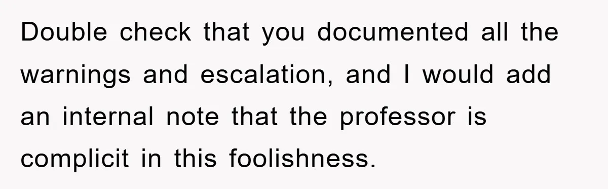 Double check that you documented all the warnings and escalation, and I would add an internal note that the professor is complicit in this foolishness.