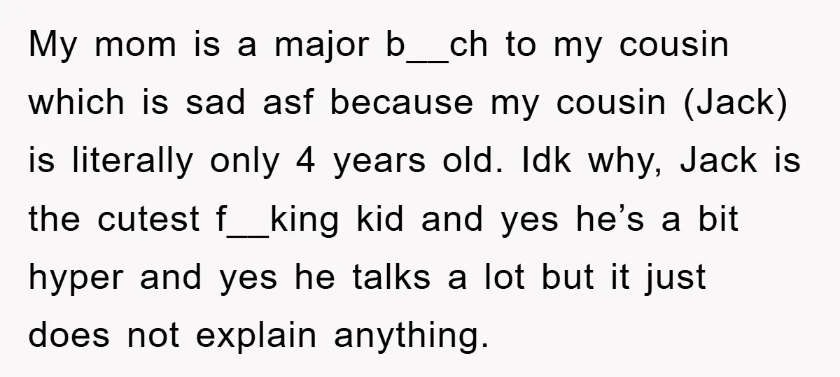 My mom is a major b__ch to my cousin which is sad asf because my cousin (Jack) is literally only 4 years old. Idk why, Jack is the cutest f__king...