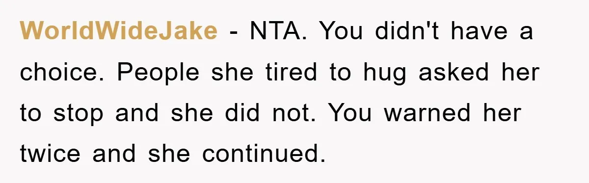 WorldWideJake − NTA. You didn't have a choice. People she tired to hug asked her to stop and she did not. You warned her twice and she continued.