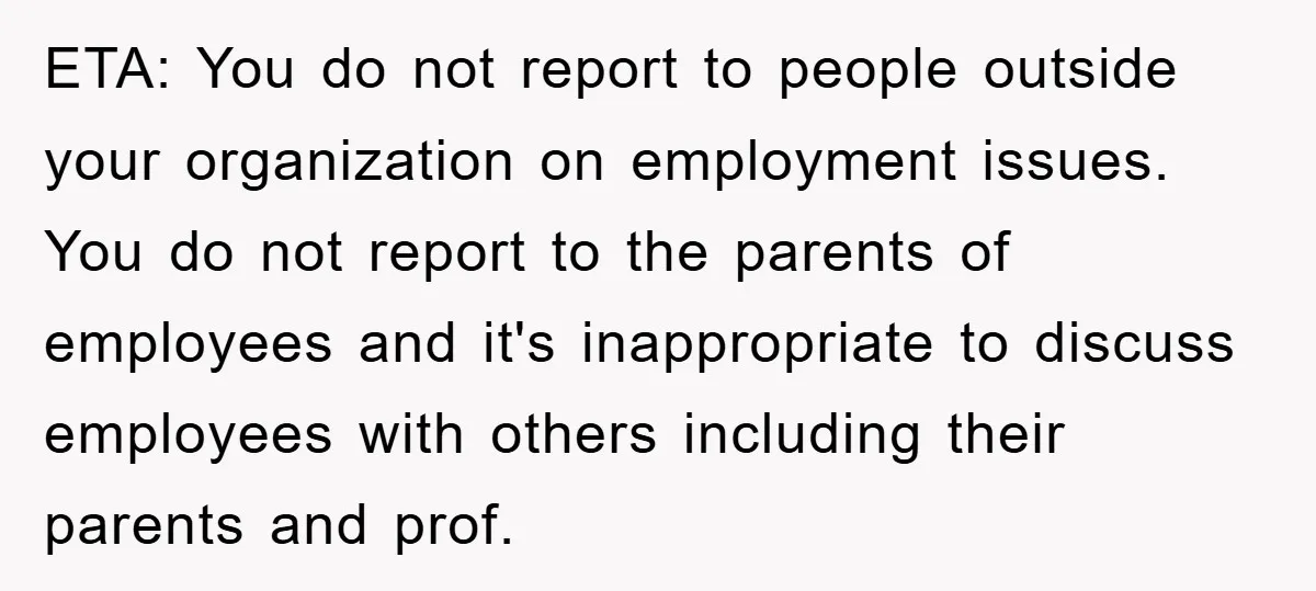 ETA: You do not report to people outside your organization on employment issues. You do not report to the parents of employees and it's inappropriate to discuss employees with others...