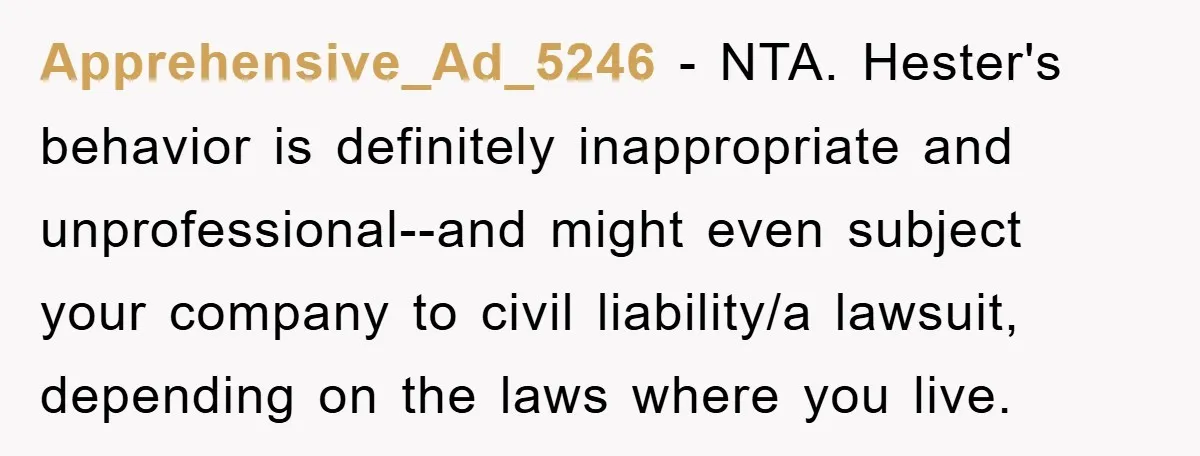 Apprehensive_Ad_5246 − NTA. Hester's behavior is definitely inappropriate and unprofessional--and might even subject your company to civil liability/a lawsuit, depending on the laws where you live.