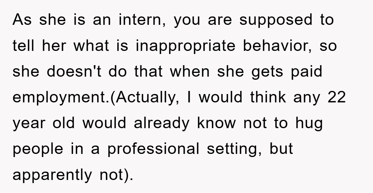 As she is an intern, you are supposed to tell her what is inappropriate behavior, so she doesn't do that when she gets paid employment.(Actually, I would think any 22...