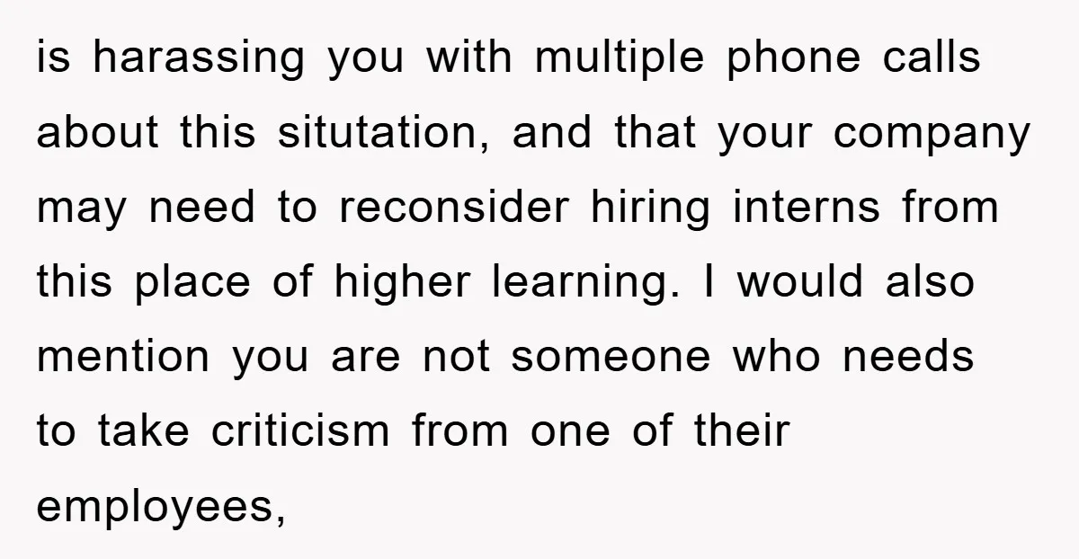 is harassing you with multiple phone calls about this situtation, and that your company may need to reconsider hiring interns from this place of higher learning. I would also mention...