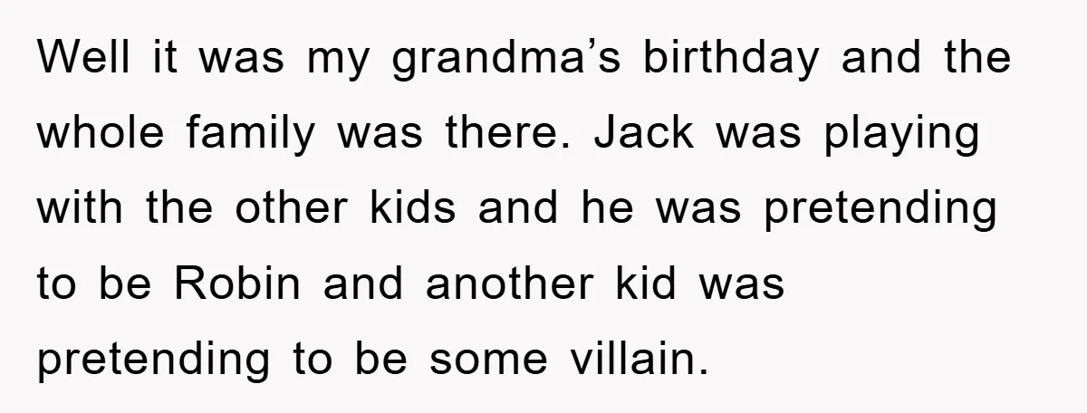 Well it was my grandma’s birthday and the whole family was there. Jack was playing with the other kids and he was pretending to be Robin and another kid was...