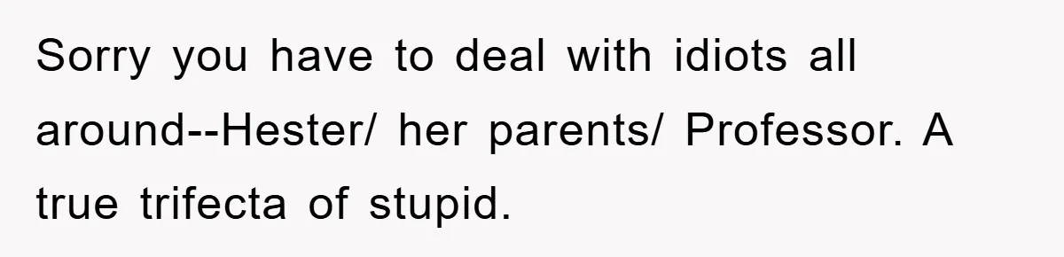 Sorry you have to deal with idiots all around--Hester/ her parents/ Professor. A true trifecta of stupid.