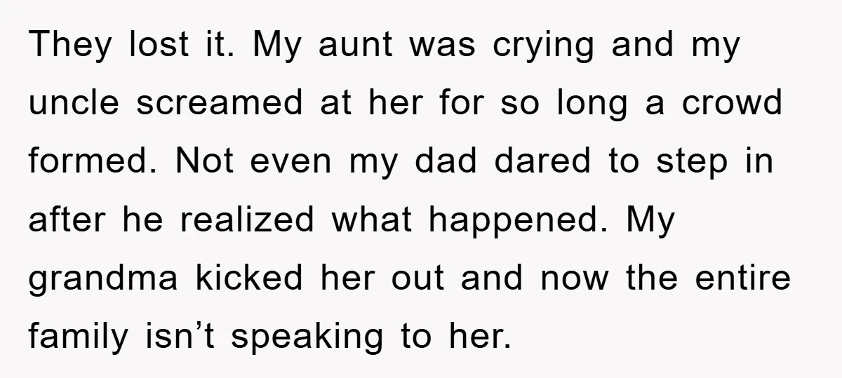 They lost it. My aunt was crying and my uncle screamed at her for so long a crowd formed. Not even my dad dared to step in after he realized...