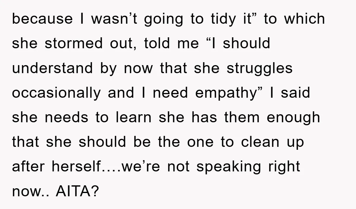 because I wasn’t going to tidy it” to which she stormed out, told me “I should understand by now that she struggles occasionally and I need empathy” I said she...