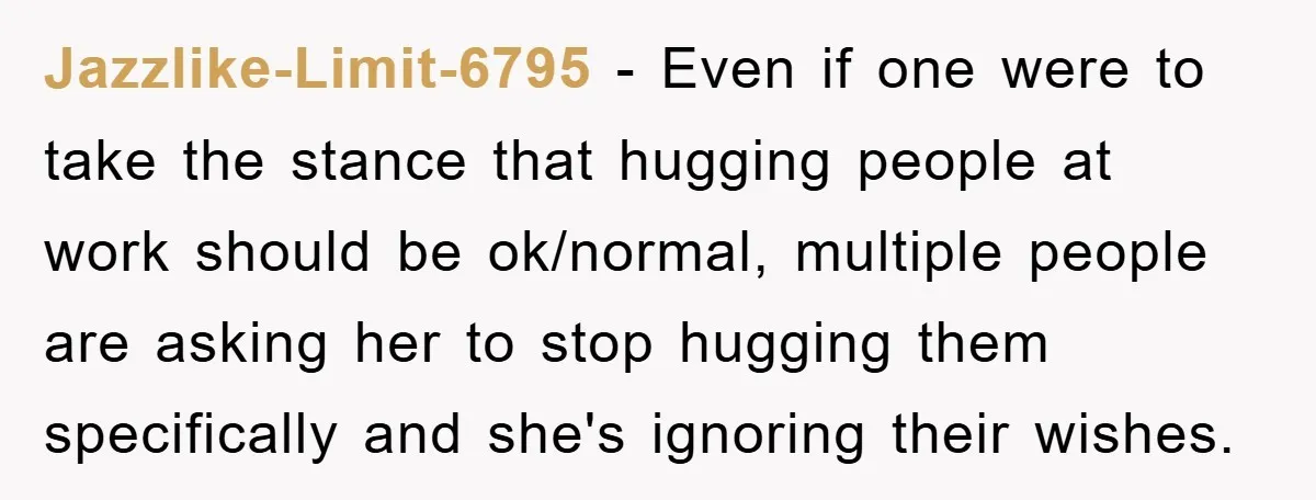 Jazzlike-Limit-6795 − Even if one were to take the stance that hugging people at work should be ok/normal, multiple people are asking her to stop hugging them specifically and she's...