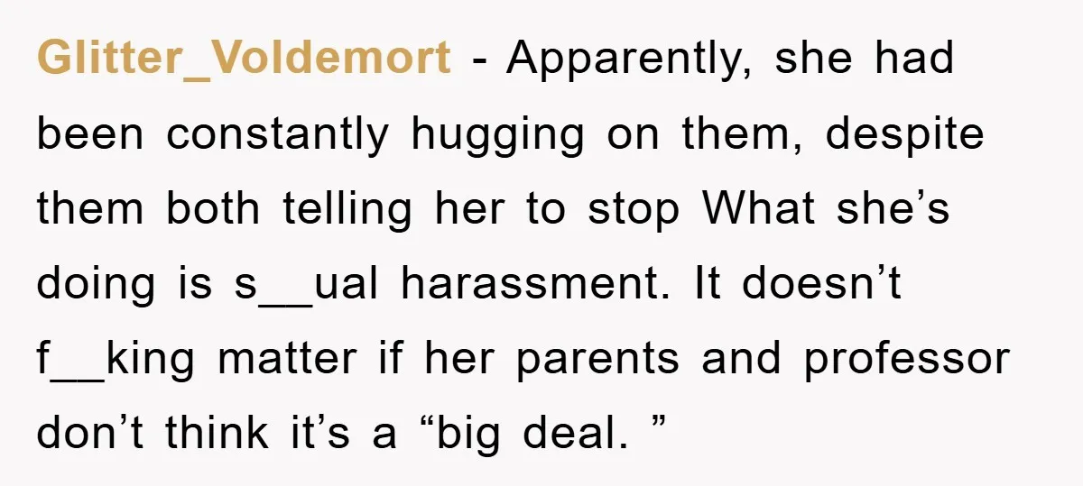 Glitter_Voldemort − Apparently, she had been constantly hugging on them, despite them both telling her to stop What she’s doing is s__ual harassment. It doesn’t f__king matter if her parents...