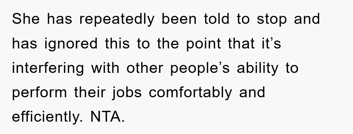 She has repeatedly been told to stop and has ignored this to the point that it’s interfering with other people’s ability to perform their jobs comfortably and efficiently. NTA.