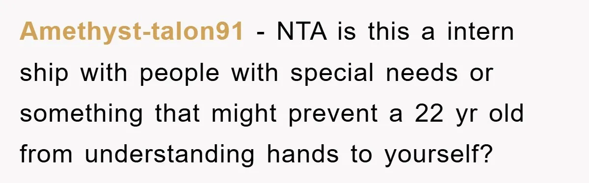 Amethyst-talon91 − NTA is this a intern ship with people with special needs or something that might prevent a 22 yr old from understanding hands to yourself?