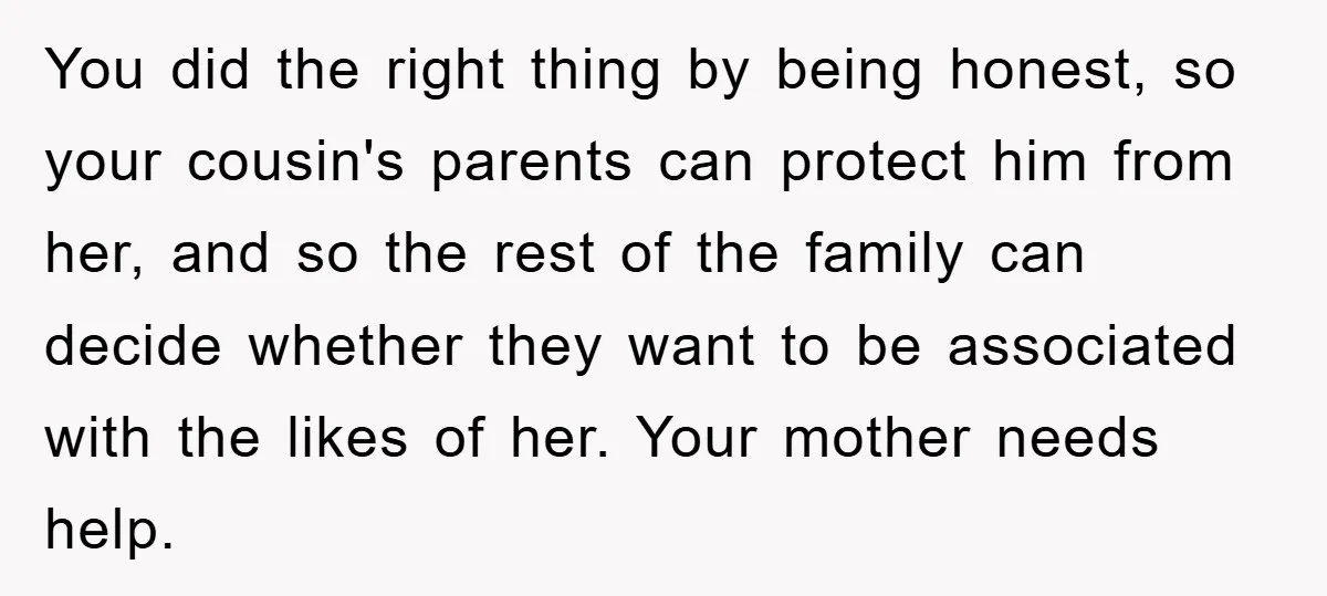 You did the right thing by being honest, so your cousin's parents can protect him from her, and so the rest of the family can decide whether they want to...