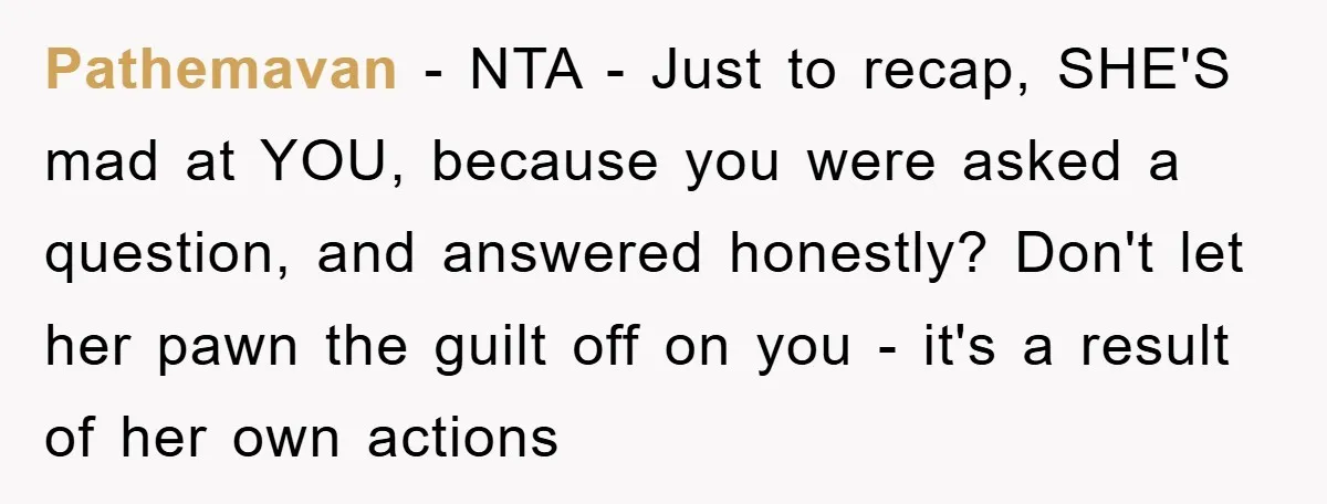 Pathemavan − NTA - Just to recap, SHE'S mad at YOU, because you were asked a question, and answered honestly? Don't let her pawn the guilt off on you -...