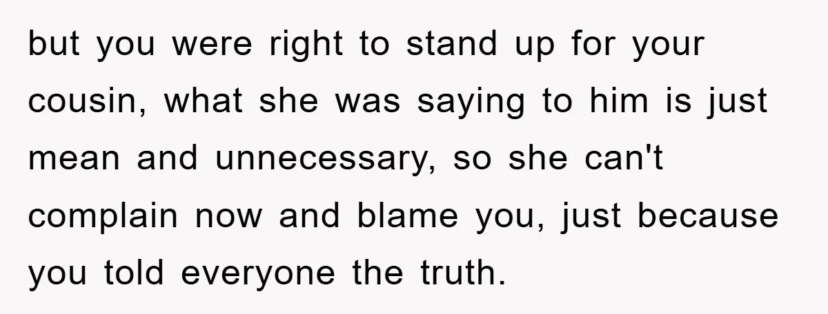 but you were right to stand up for your cousin, what she was saying to him is just mean and unnecessary, so she can't complain now and blame you, just...