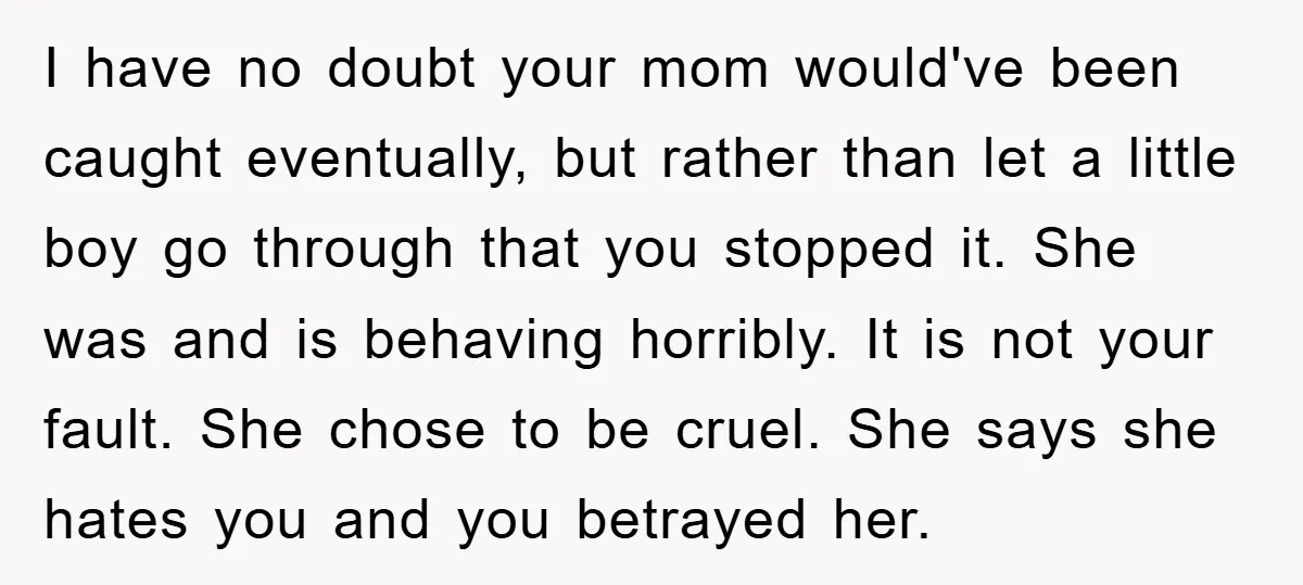 I have no doubt your mom would've been caught eventually, but rather than let a little boy go through that you stopped it. She was and is behaving horribly. It...