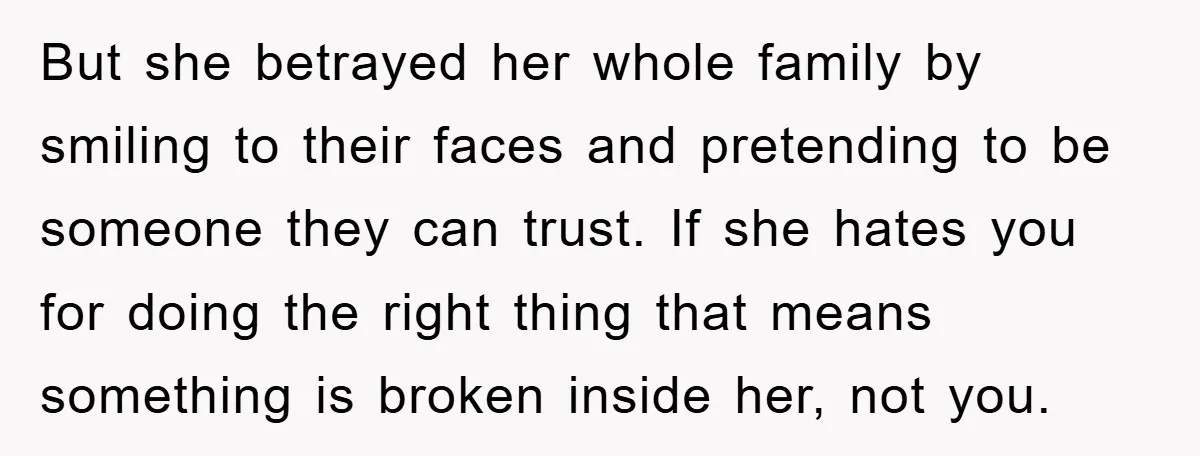 But she betrayed her whole family by smiling to their faces and pretending to be someone they can trust. If she hates you for doing the right thing that means...