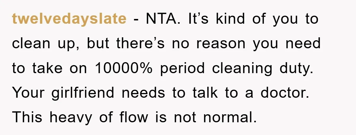 twelvedayslate − NTA. It’s kind of you to clean up, but there’s no reason you need to take on 10000% period cleaning duty. Your girlfriend needs to talk to a...