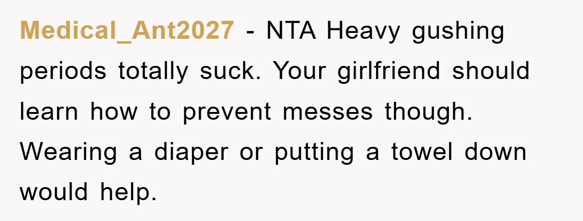 Medical_Ant2027 − NTA Heavy gushing periods totally suck. Your girlfriend should learn how to prevent messes though. Wearing a diaper or putting a towel down would help.