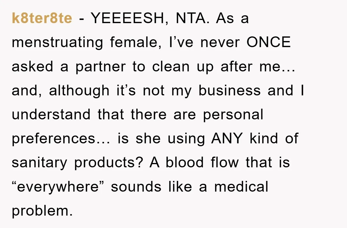 k8ter8te − YEEEESH, NTA. As a menstruating female, I’ve never ONCE asked a partner to clean up after me… and, although it’s not my business and I understand that there...