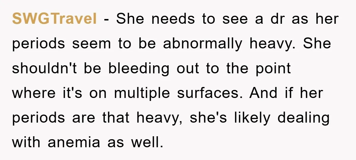 SWGTravel − She needs to see a dr as her periods seem to be abnormally heavy. She shouldn't be bleeding out to the point where it's on multiple surfaces. And...