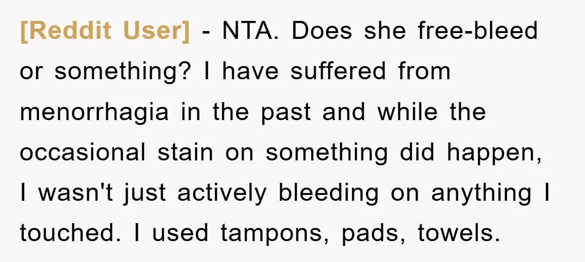 [Reddit User] − NTA. Does she free-bleed or something? I have suffered from menorrhagia in the past and while the occasional stain on something did happen, I wasn't just actively...