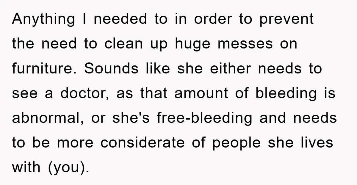 Anything I needed to in order to prevent the need to clean up huge messes on furniture. Sounds like she either needs to see a doctor, as that amount of...