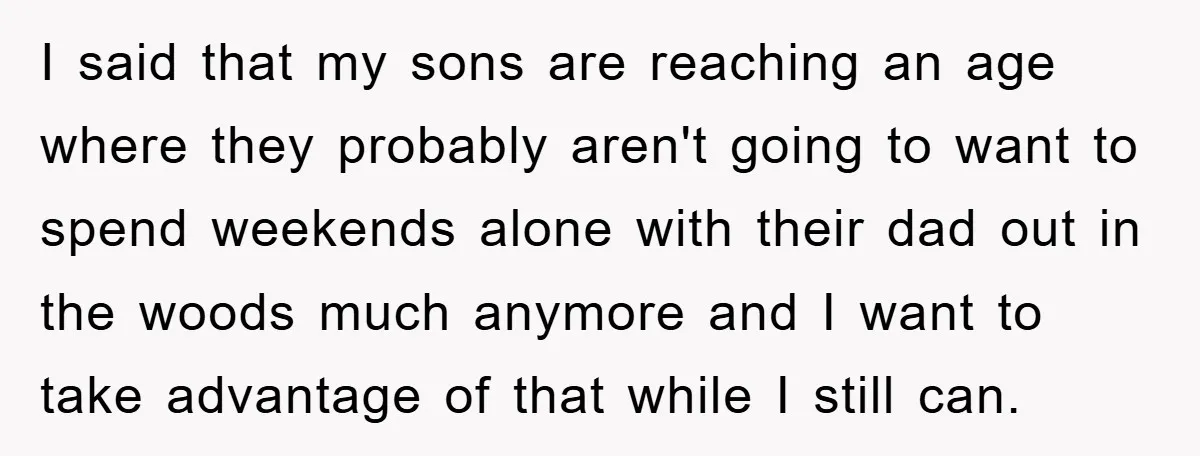 I said that my sons are reaching an age where they probably aren't going to want to spend weekends alone with their dad out in the woods much anymore and...