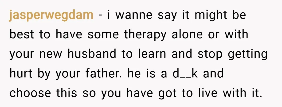 jasperwegdam − i wanne say it might be best to have some therapy alone or with your new husband to learn and stop getting hurt by your father. he is...