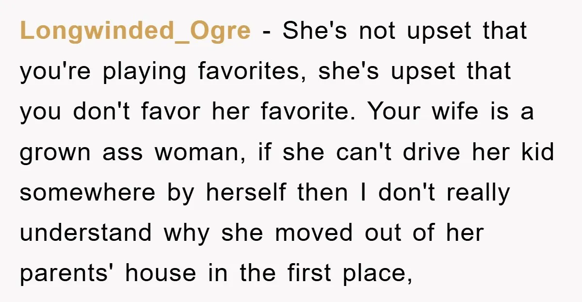 Longwinded_Ogre − She's not upset that you're playing favorites, she's upset that you don't favor her favorite. Your wife is a grown ass woman, if she can't drive her kid...