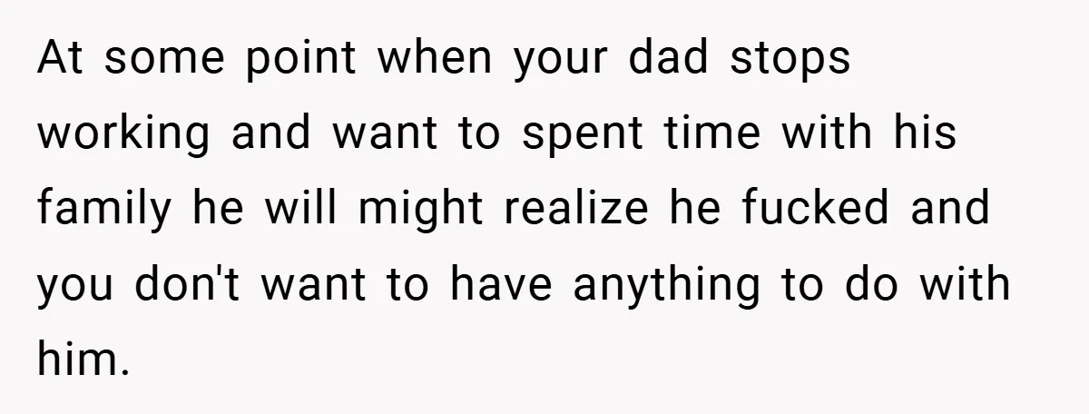 At some point when your dad stops working and want to spent time with his family he will might realize he fucked and you don't want to have anything to...