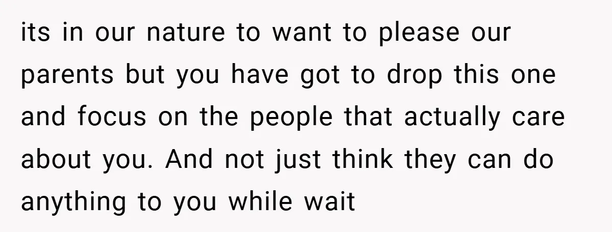 its in our nature to want to please our parents but you have got to drop this one and focus on the people that actually care about you. And not...
