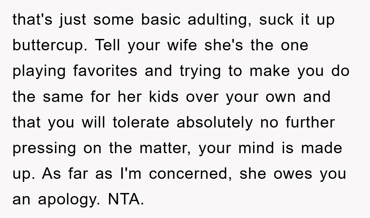 that's just some basic adulting, suck it up buttercup. Tell your wife she's the one playing favorites and trying to make you do the same for her kids over your...