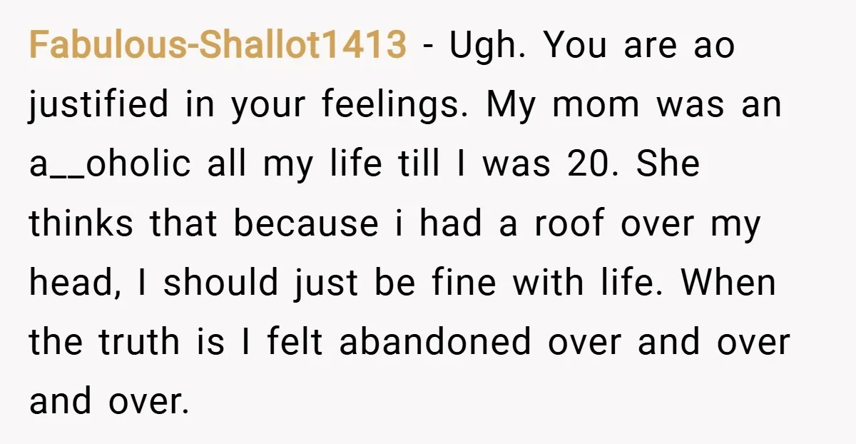 Fabulous-Shallot1413 − Ugh. You are ao justified in your feelings. My mom was an a__oholic all my life till I was 20. She thinks that because i had a roof...