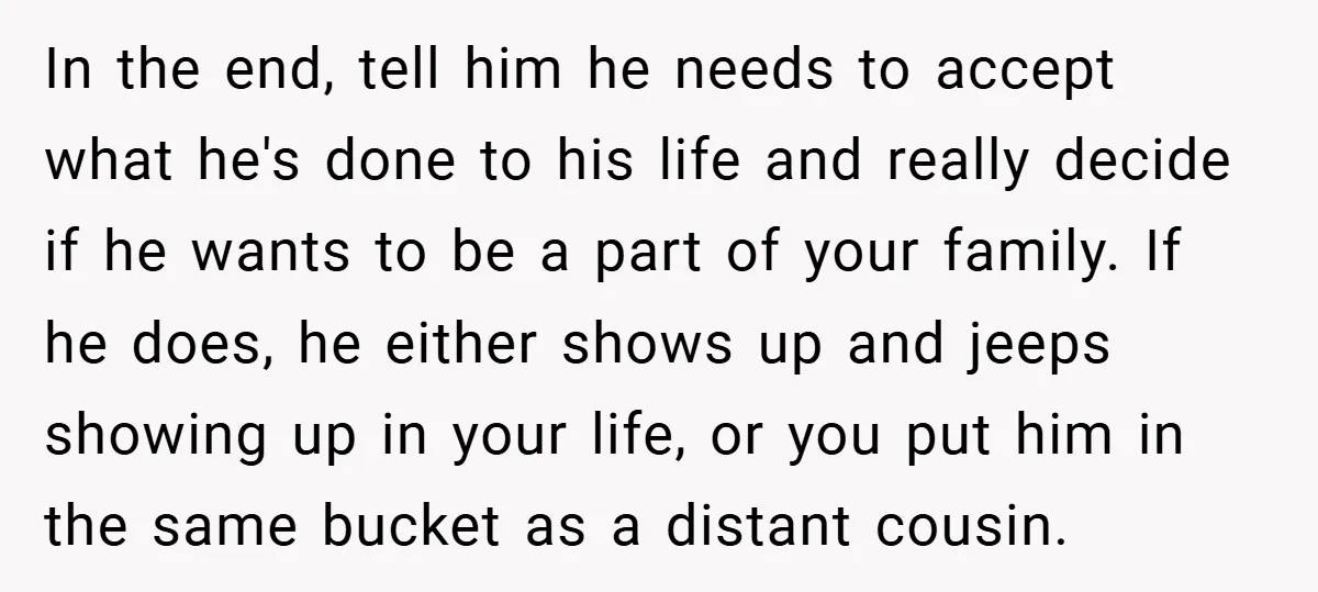 In the end, tell him he needs to accept what he's done to his life and really decide if he wants to be a part of your family. If he...