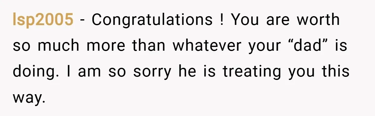 lsp2005 − Congratulations ! You are worth so much more than whatever your “dad” is doing. I am so sorry he is treating you this way.