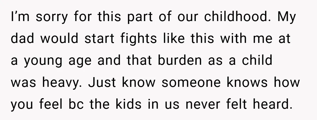 I’m sorry for this part of our childhood. My dad would start fights like this with me at a young age and that burden as a child was heavy. Just...