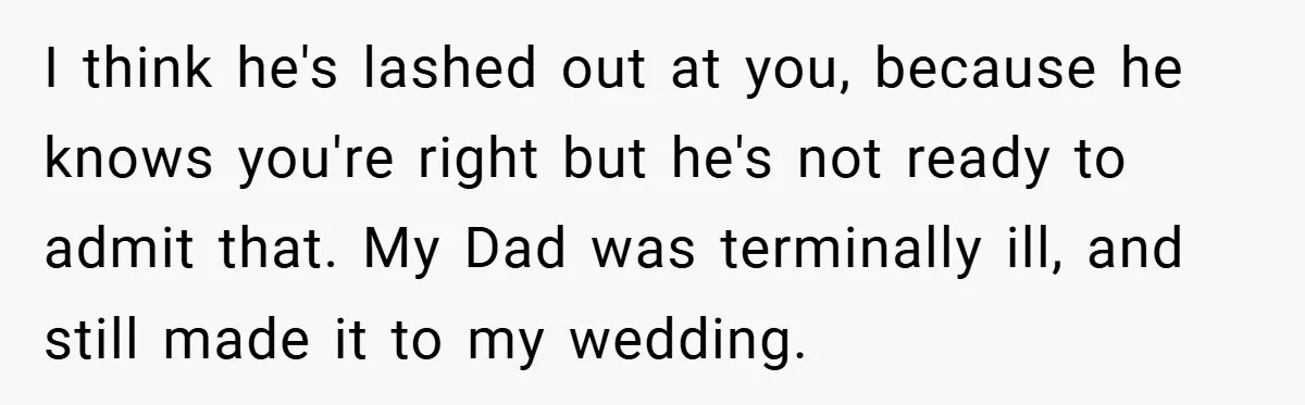 I think he's lashed out at you, because he knows you're right but he's not ready to admit that. My Dad was terminally ill, and still made it to my...