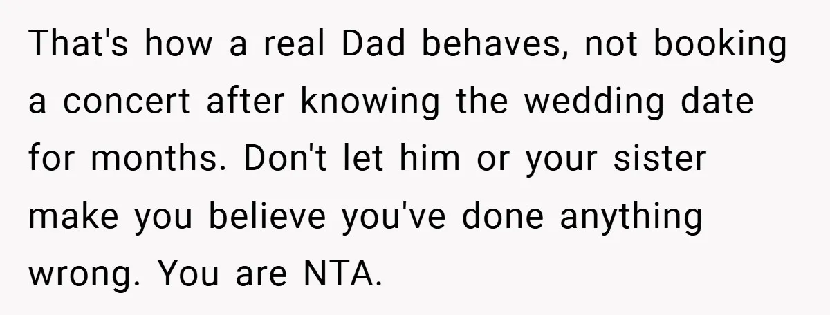 That's how a real Dad behaves, not booking a concert after knowing the wedding date for months. Don't let him or your sister make you believe you've done anything wrong....