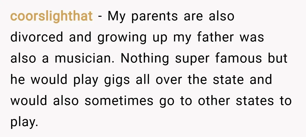 coorslighthat − My parents are also divorced and growing up my father was also a musician. Nothing super famous but he would play gigs all over the state and would...