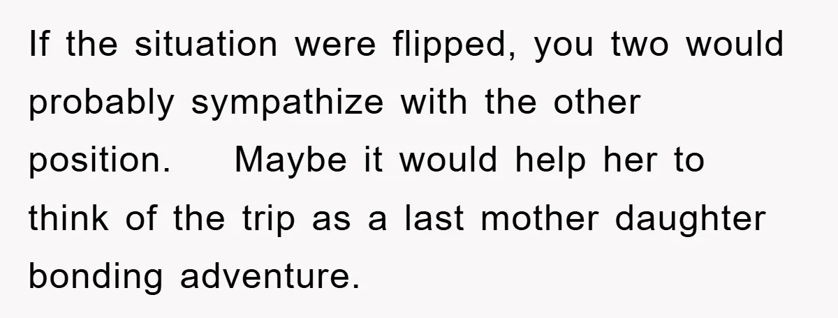 If the situation were flipped, you two would probably sympathize with the other position. Maybe it would help her to think of the trip as a last mother daughter bonding...