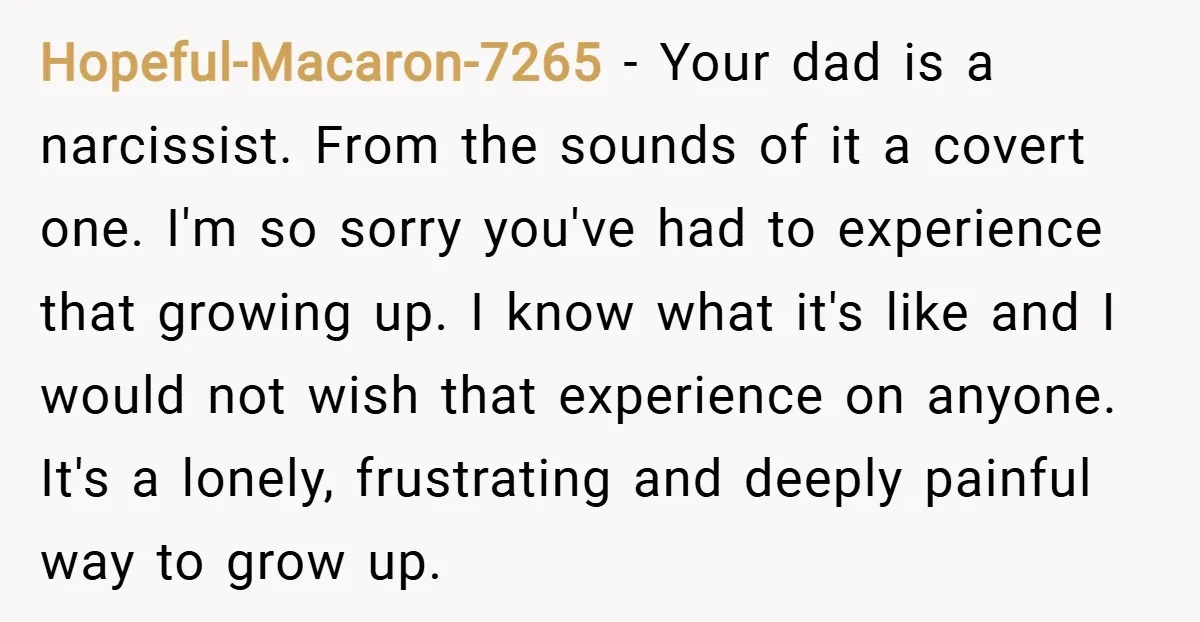 Hopeful-Macaron-7265 − Your dad is a narcissist. From the sounds of it a covert one. I'm so sorry you've had to experience that growing up. I know what it's like...