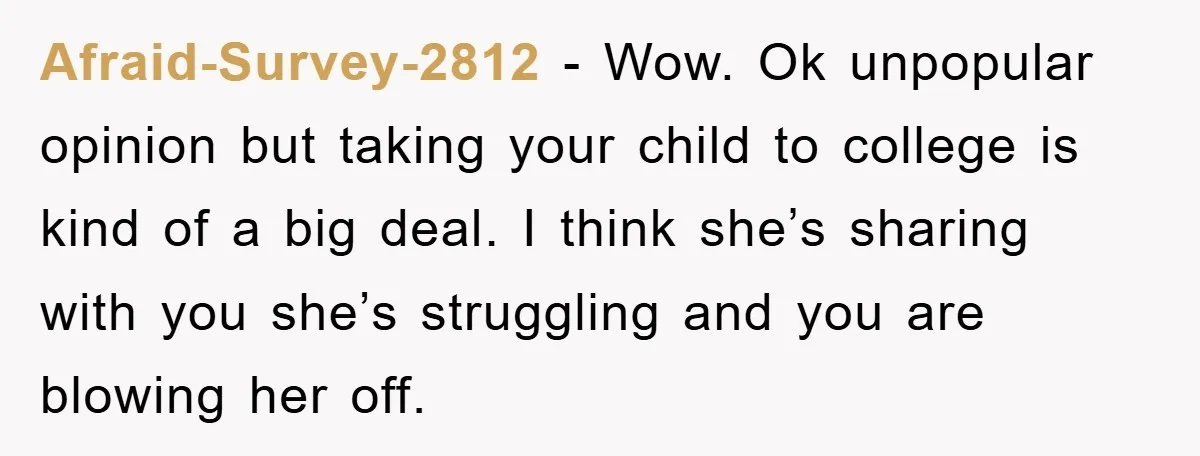 Afraid-Survey-2812 − Wow. Ok unpopular opinion but taking your child to college is kind of a big deal. I think she’s sharing with you she’s struggling and you are blowing...