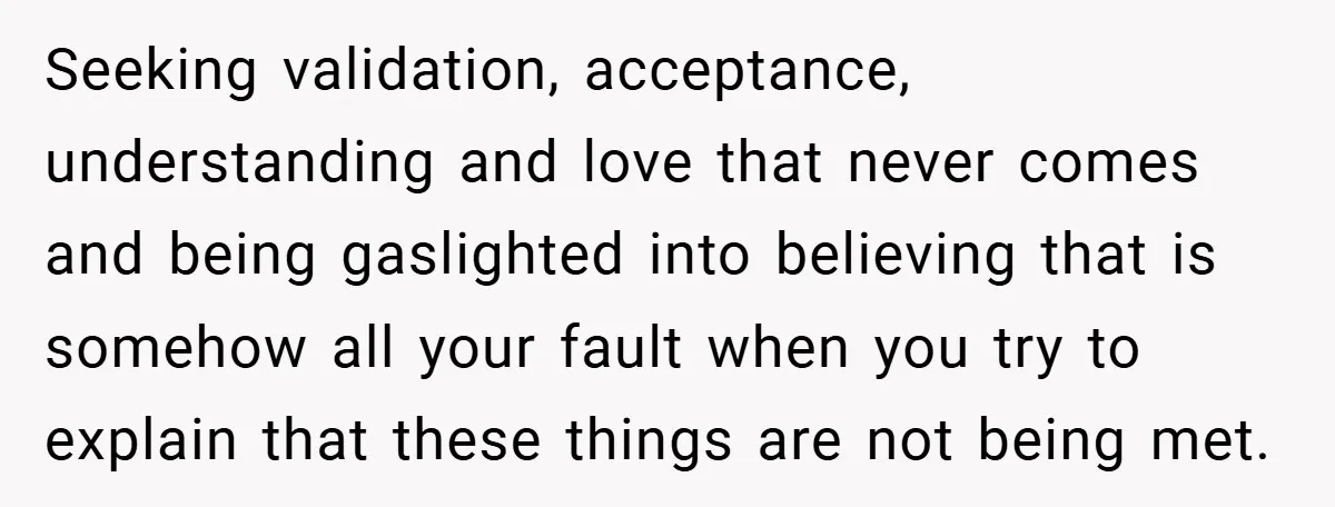 Seeking validation, acceptance, understanding and love that never comes and being gaslighted into believing that is somehow all your fault when you try to explain that these things are not...