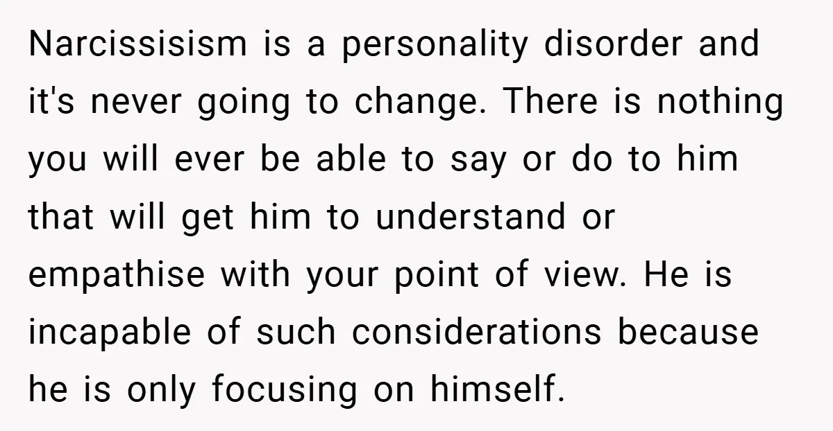 Narcissisism is a personality disorder and it's never going to change. There is nothing you will ever be able to say or do to him that will get him to...