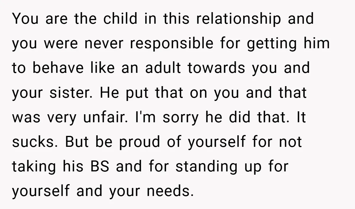 You are the child in this relationship and you were never responsible for getting him to behave like an adult towards you and your sister. He put that on you...