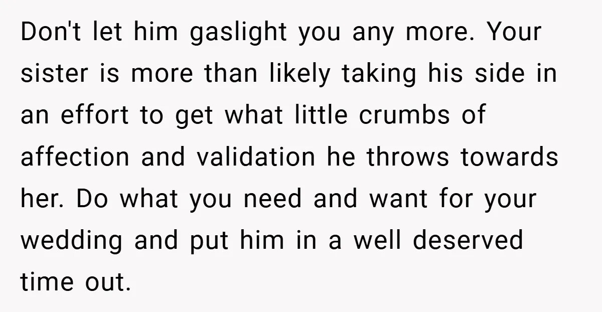 Don't let him gaslight you any more. Your sister is more than likely taking his side in an effort to get what little crumbs of affection and validation he throws...