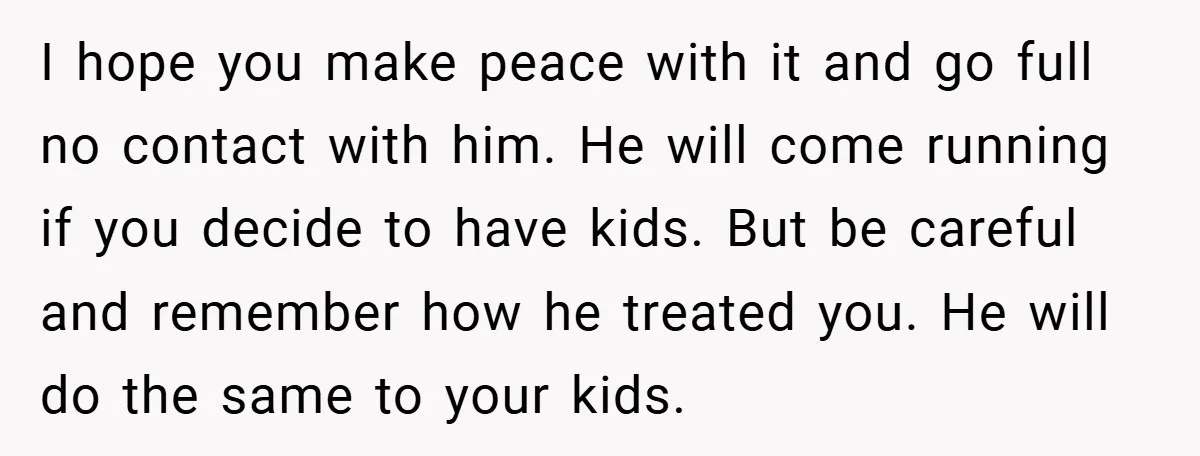 I hope you make peace with it and go full no contact with him. He will come running if you decide to have kids. But be careful and remember how...