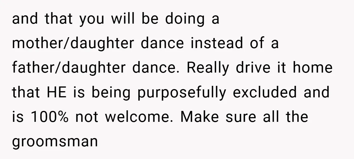 and that you will be doing a mother/daughter dance instead of a father/daughter dance. Really drive it home that HE is being purposefully excluded and is 100% not welcome. Make...