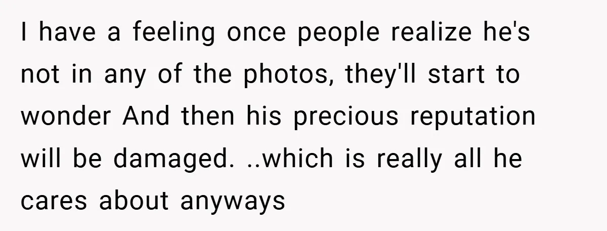 I have a feeling once people realize he's not in any of the photos, they'll start to wonder And then his precious reputation will be damaged. ..which is really all...